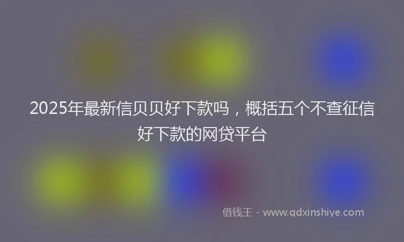 2025年最新信贝贝好下款吗，概括五个不查征信好下款的网贷平台