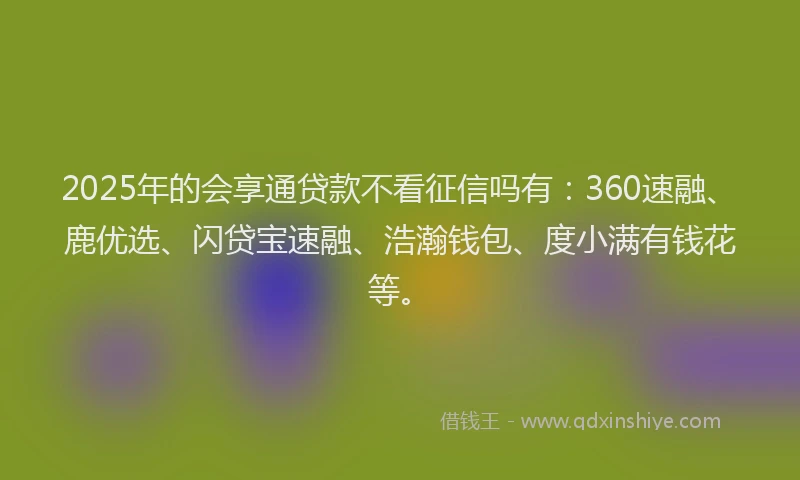 2025年的会享通贷款不看征信吗有：360速融、鹿优选、闪贷宝速融、浩瀚钱包、度小满有钱花等。