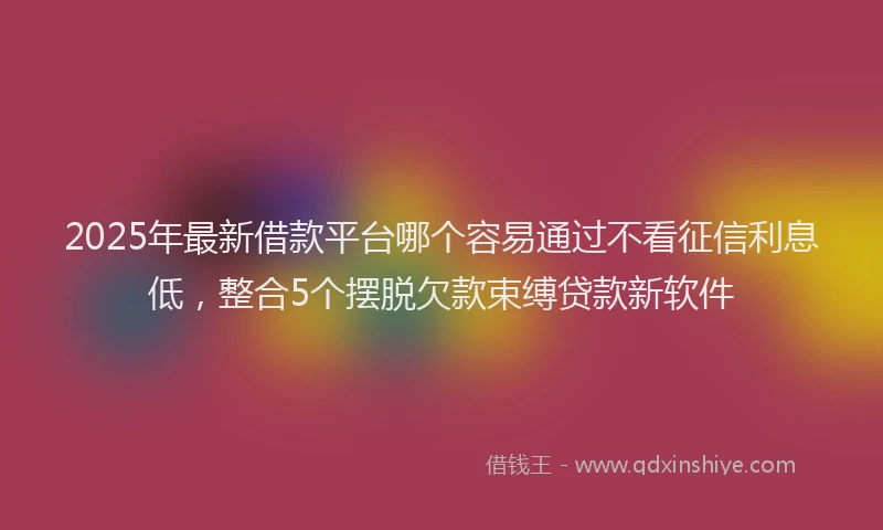 2025年最新借款平台哪个容易通过不看征信利息低，整合5个摆脱欠款束缚贷款新软件