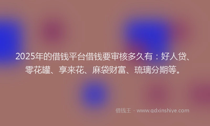 2025年的借钱平台借钱要审核多久有：好人贷、零花罐、享来花、麻袋财富、琉璃分期等。