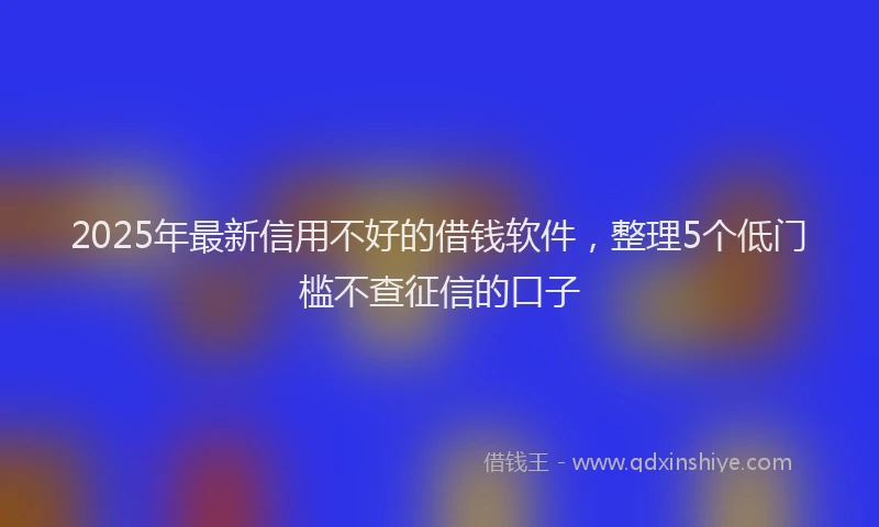 2025年最新信用不好的借钱软件，整理5个低门槛不查征信的口子