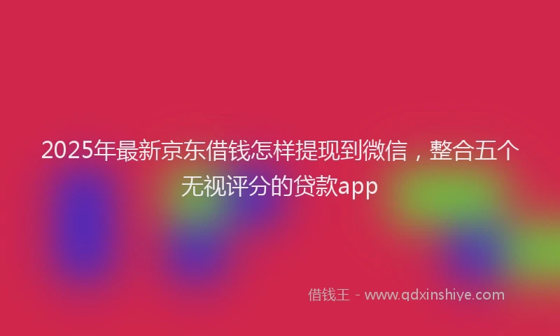 2025年最新京东借钱怎样提现到微信，整合五个无视评分的贷款app