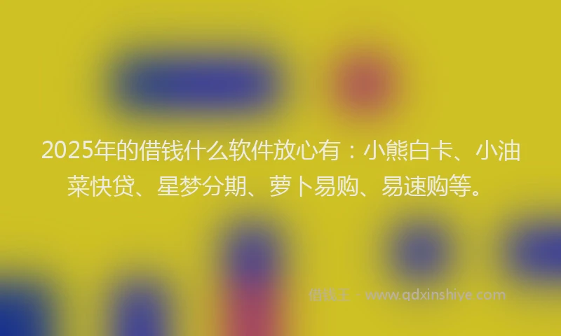 2025年的借钱什么软件放心有：小熊白卡、小油菜快贷、星梦分期、萝卜易购、易速购等。