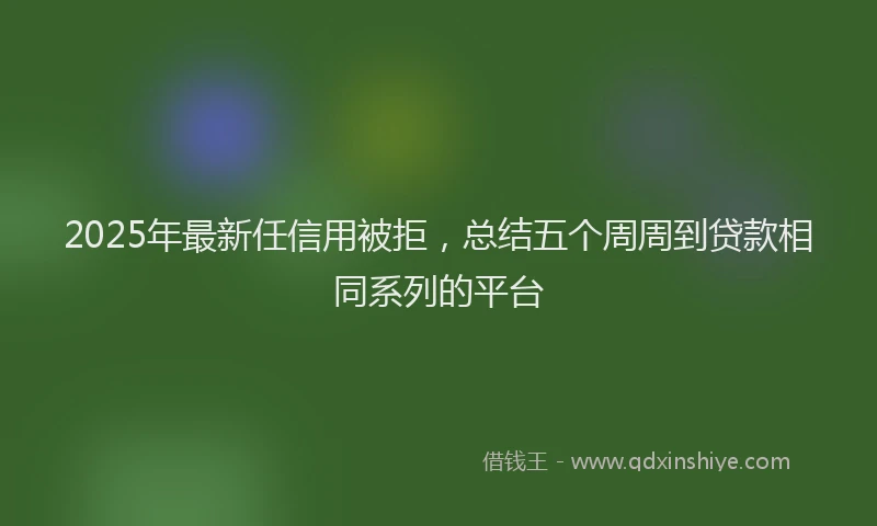 2025年最新任信用被拒，总结五个周周到贷款相同系列的平台