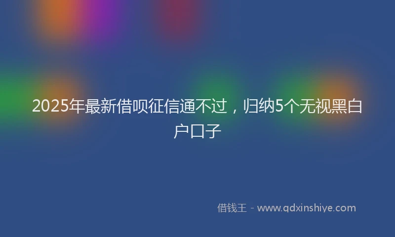 2025年最新借呗征信通不过，归纳5个无视黑白户口子