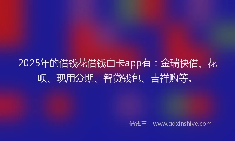 2025年的借钱花借钱白卡app有：金瑞快借、花呗、现用分期、智贷钱包、吉祥购等。