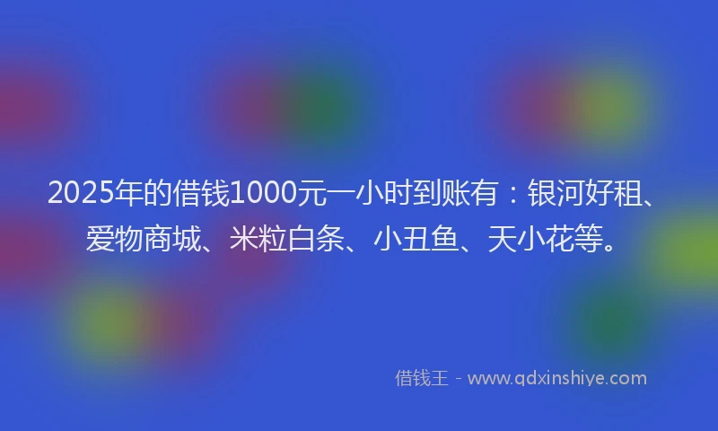 2025年的借钱1000元一小时到账有：银河好租、爱物商城、米粒白条、小丑鱼、天小花等。