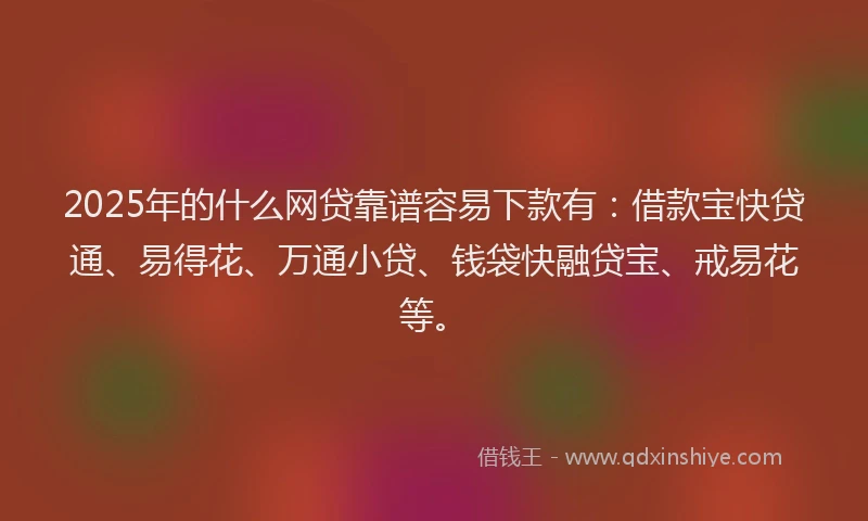 2025年的什么网贷靠谱容易下款有：借款宝快贷通、易得花、万通小贷、钱袋快融贷宝、戒易花等。