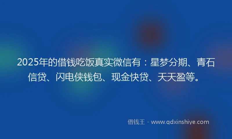 2025年的借钱吃饭真实微信有：星梦分期、青石信贷、闪电侠钱包、现金快贷、天天盈等。