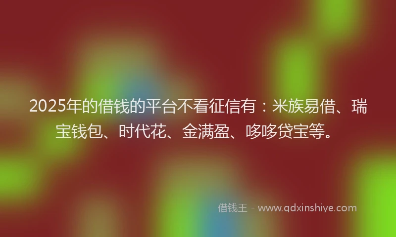 2025年的借钱的平台不看征信有：米族易借、瑞宝钱包、时代花、金满盈、哆哆贷宝等。