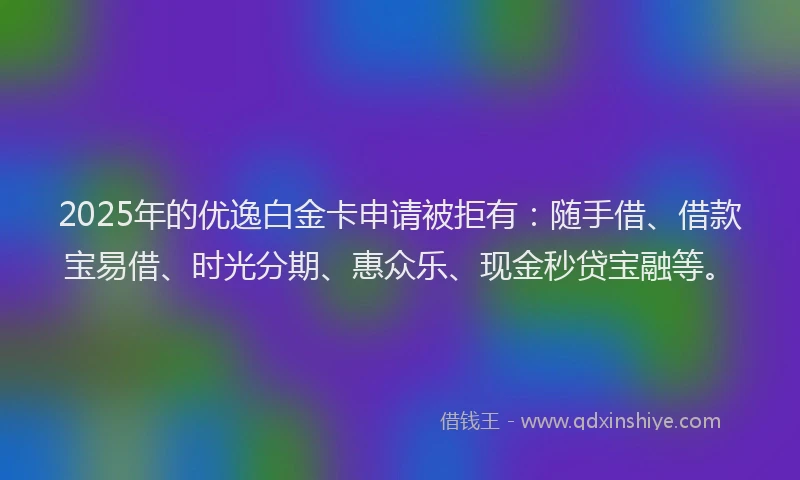 2025年的优逸白金卡申请被拒有：随手借、借款宝易借、时光分期、惠众乐、现金秒贷宝融等。
