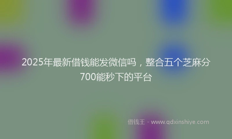 2025年最新借钱能发微信吗，整合五个芝麻分700能秒下的平台