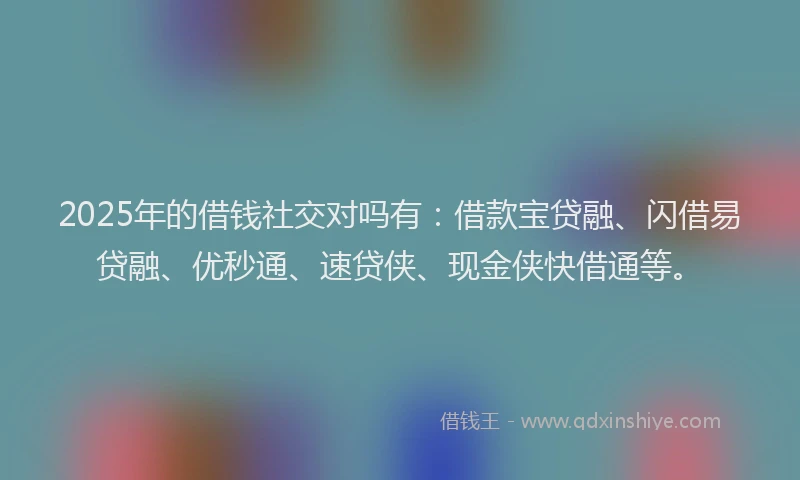 2025年的借钱社交对吗有：借款宝贷融、闪借易贷融、优秒通、速贷侠、现金侠快借通等。