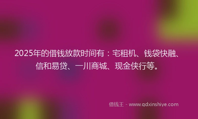 2025年的借钱放款时间有：宅租机、钱袋快融、信和易贷、一川商城、现金侠行等。
