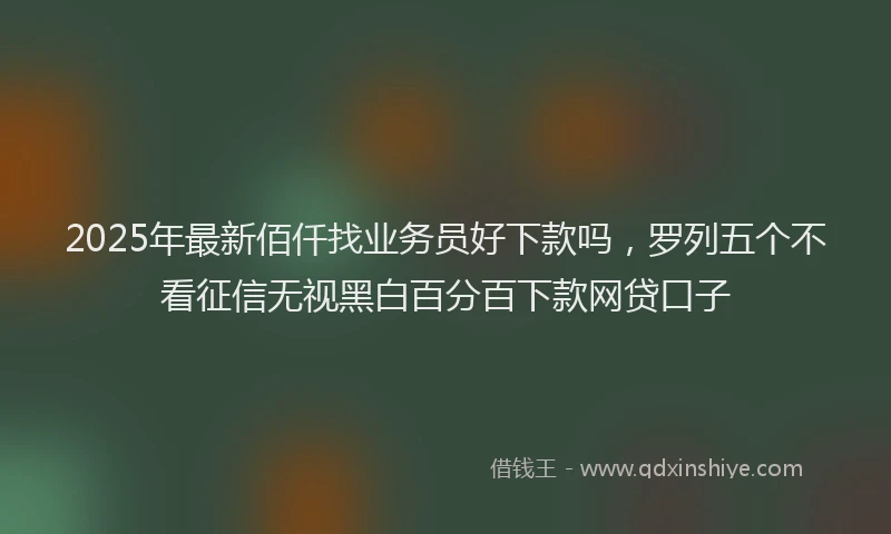 2025年最新佰仟找业务员好下款吗，罗列五个不看征信无视黑白百分百下款网贷口子