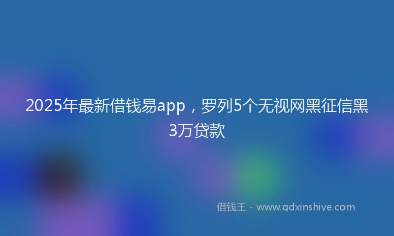 2025年最新借钱易app，罗列5个无视网黑征信黑3万贷款