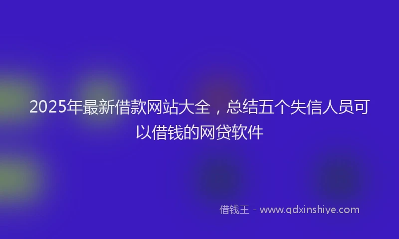 2025年最新借款网站大全，总结五个失信人员可以借钱的网贷软件