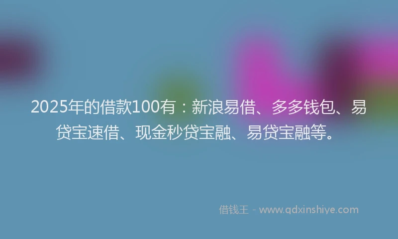 2025年的借款100有：新浪易借、多多钱包、易贷宝速借、现金秒贷宝融、易贷宝融等。