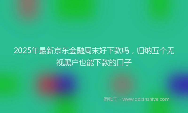 2025年最新京东金融周末好下款吗，归纳五个无视黑户也能下款的口子