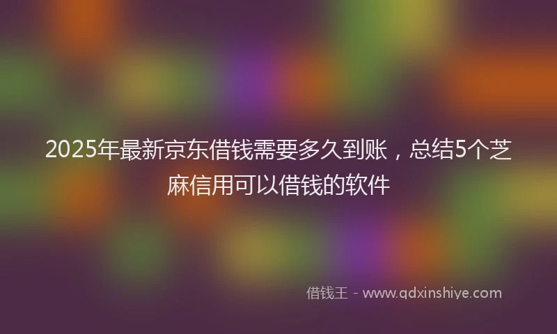 2025年最新京东借钱需要多久到账，总结5个芝麻信用可以借钱的软件