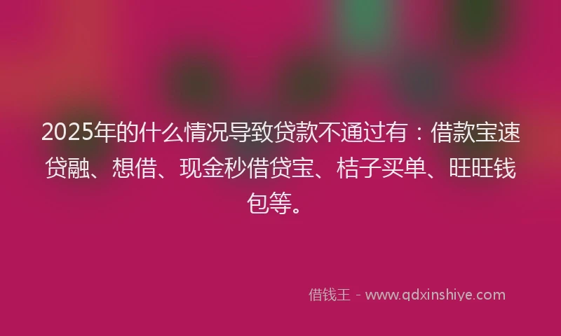 2025年的什么情况导致贷款不通过有：借款宝速贷融、想借、现金秒借贷宝、桔子买单、旺旺钱包等。