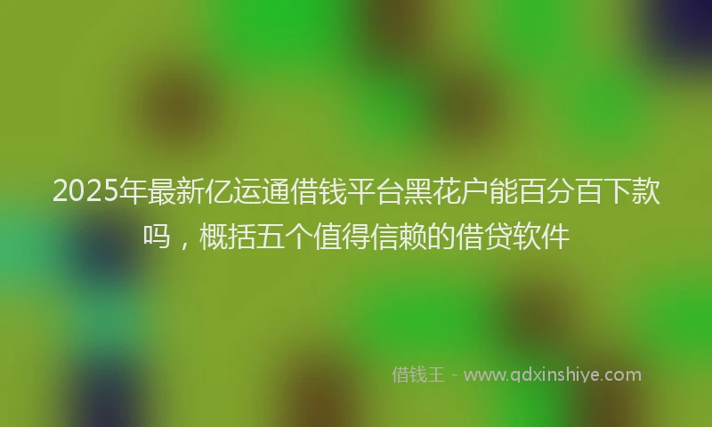 2025年最新亿运通借钱平台黑花户能百分百下款吗，概括五个值得信赖的借贷软件
