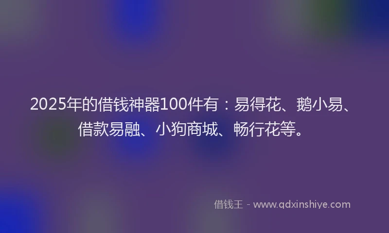 2025年的借钱神器100件有：易得花、鹅小易、借款易融、小狗商城、畅行花等。