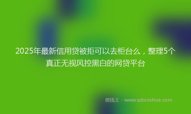 2025年最新信用贷被拒可以去柜台么，整理5个真正无视风控黑白的网贷平台