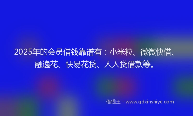 2025年的会员借钱靠谱有：小米粒、微微快借、融逸花、快易花贷、人人贷借款等。
