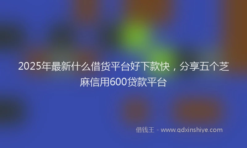 2025年最新什么借货平台好下款快，分享五个芝麻信用600贷款平台