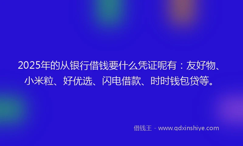 2025年的从银行借钱要什么凭证呢有：友好物、小米粒、好优选、闪电借款、时时钱包贷等。