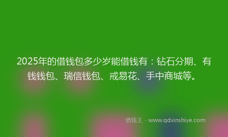 2025年的借钱包多少岁能借钱有：钻石分期、有钱钱包、瑞信钱包、戒易花、手中商城等。