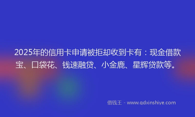 2025年的信用卡申请被拒却收到卡有：现金借款宝、口袋花、钱速融贷、小金鹿、星辉贷款等。