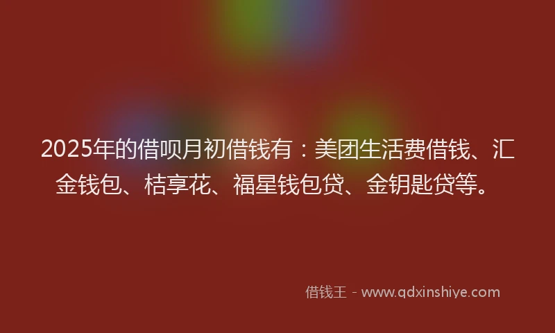 2025年的借呗月初借钱有：美团生活费借钱、汇金钱包、桔享花、福星钱包贷、金钥匙贷等。