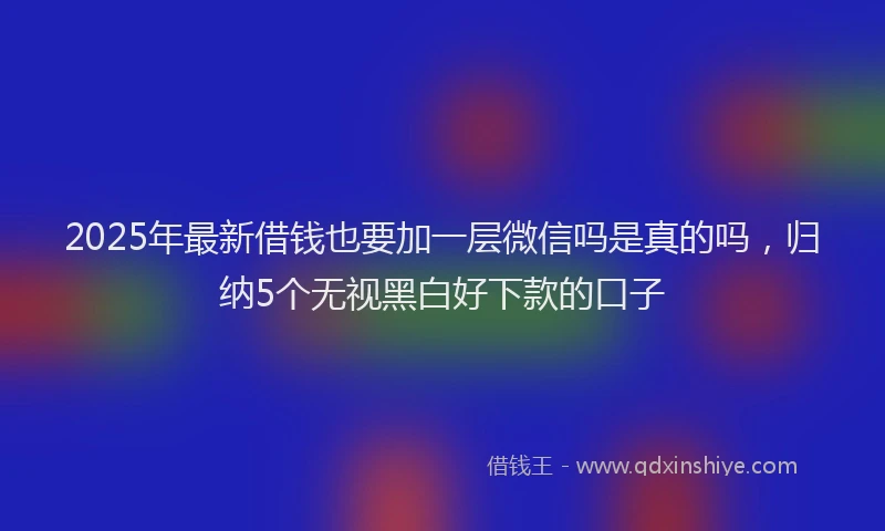 2025年最新借钱也要加一层微信吗是真的吗，归纳5个无视黑白好下款的口子