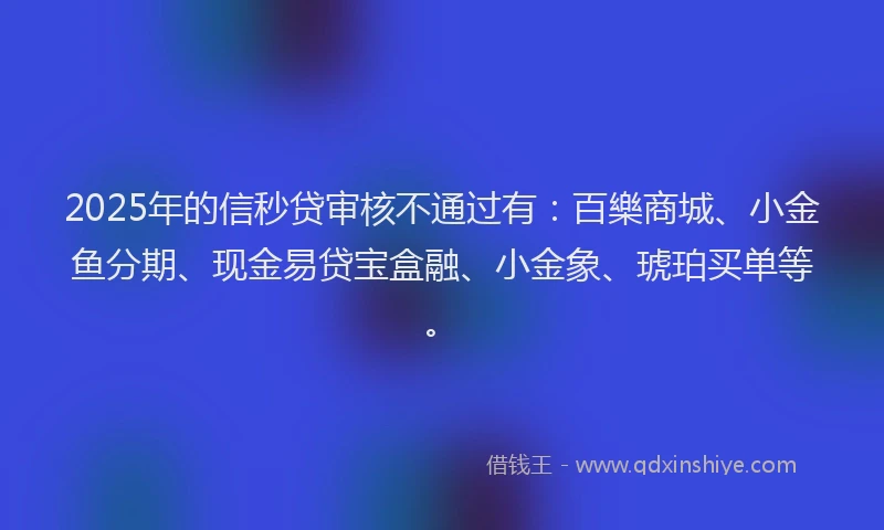 2025年的信秒贷审核不通过有：百樂商城、小金鱼分期、现金易贷宝盒融、小金象、琥珀买单等。