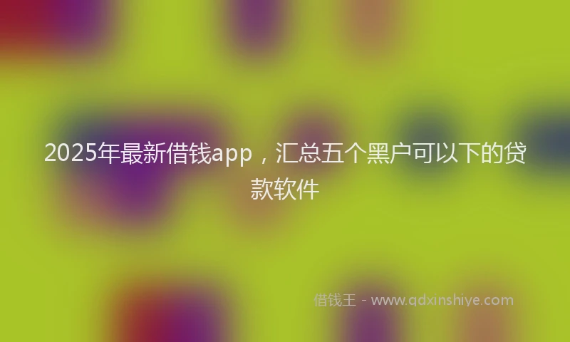 2025年最新借钱app，汇总五个黑户可以下的贷款软件
