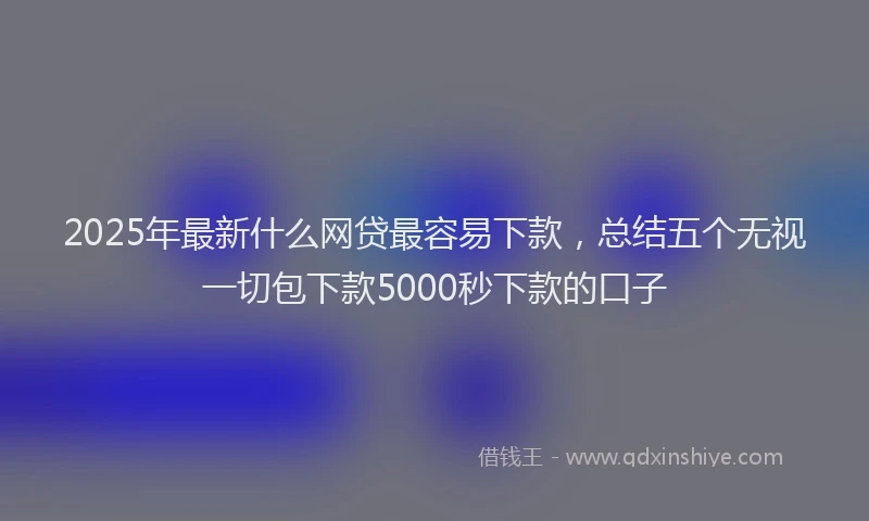 2025年最新什么网贷最容易下款，总结五个无视一切包下款5000秒下款的口子