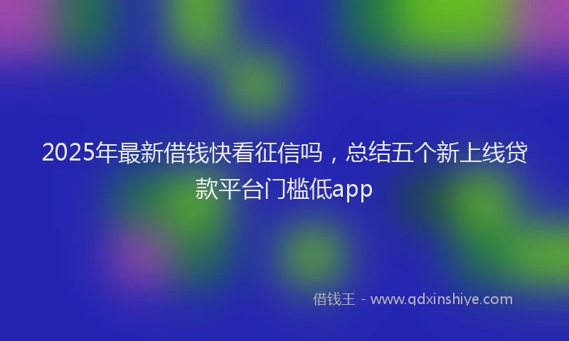 2025年最新借钱快看征信吗，总结五个新上线贷款平台门槛低app