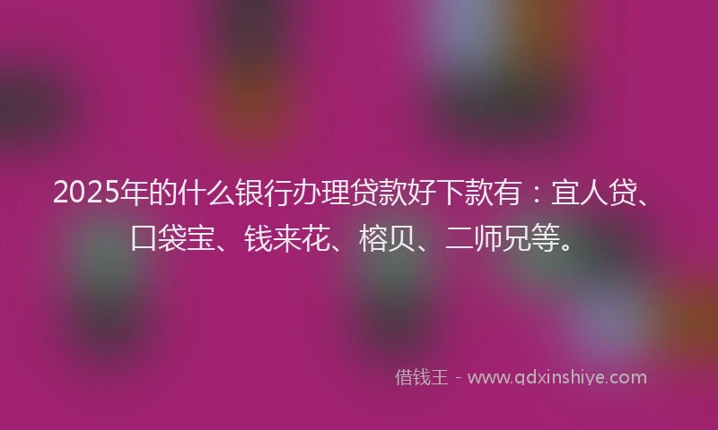 2025年的什么银行办理贷款好下款有：宜人贷、口袋宝、钱来花、榕贝、二师兄等。