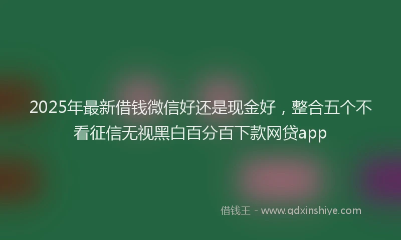 2025年最新借钱微信好还是现金好，整合五个不看征信无视黑白百分百下款网贷app