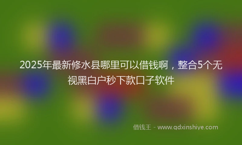 2025年最新修水县哪里可以借钱啊，整合5个无视黑白户秒下款口子软件