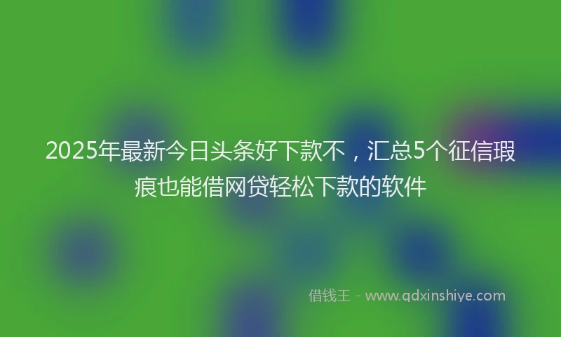 2025年最新今日头条好下款不，汇总5个征信瑕疵也能借网贷轻松下款的软件