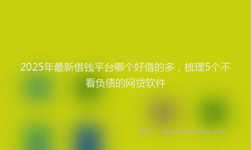 2025年最新借钱平台哪个好借的多，梳理5个不看负债的网贷软件