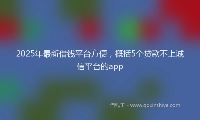2025年最新借钱平台方便，概括5个贷款不上诚信平台的app