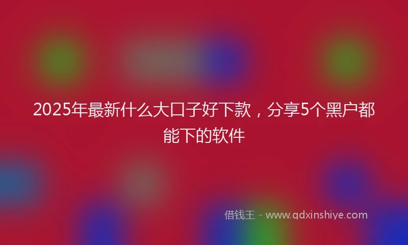 2025年最新什么大口子好下款，分享5个黑户都能下的软件