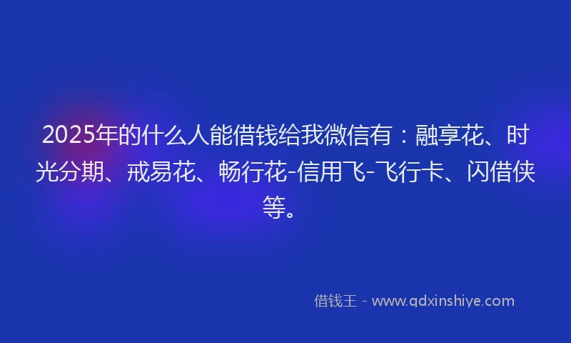 2025年的什么人能借钱给我微信有：融享花、时光分期、戒易花、畅行花-信用飞-飞行卡、闪借侠等。