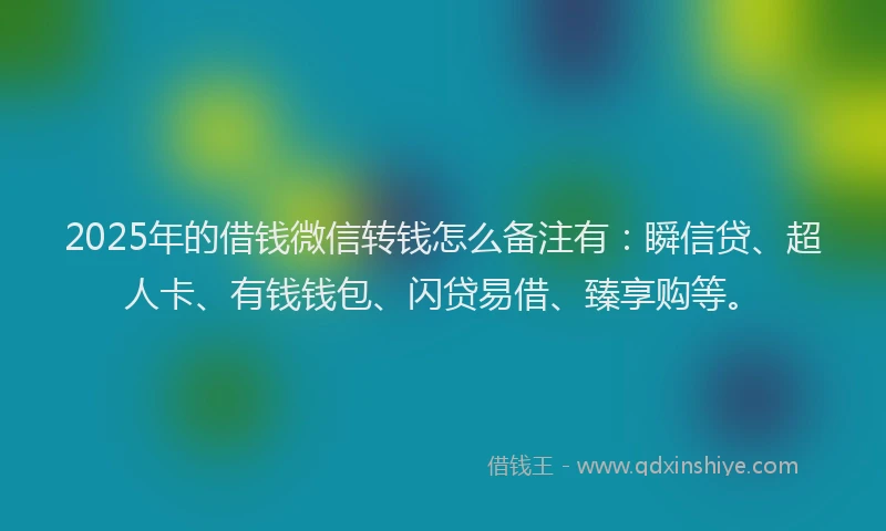 2025年的借钱微信转钱怎么备注有：瞬信贷、超人卡、有钱钱包、闪贷易借、臻享购等。
