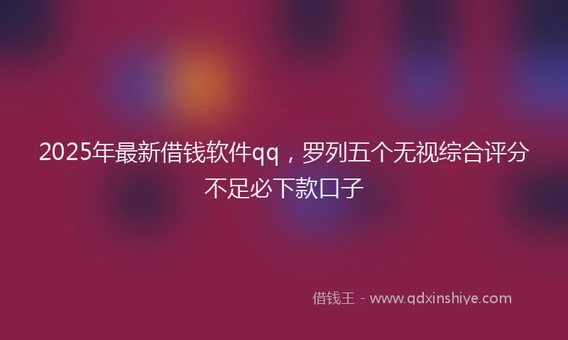 2025年最新借钱软件qq，罗列五个无视综合评分不足必下款口子