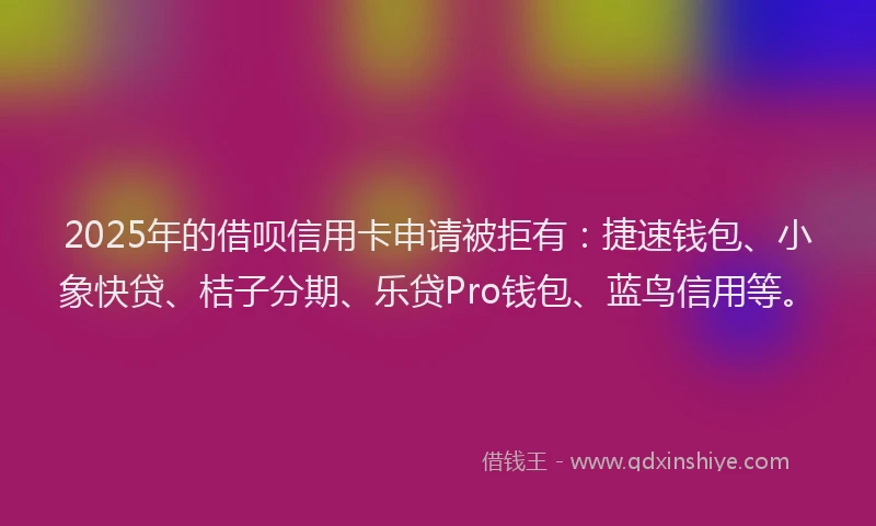 2025年的借呗信用卡申请被拒有：捷速钱包、小象快贷、桔子分期、乐贷Pro钱包、蓝鸟信用等。